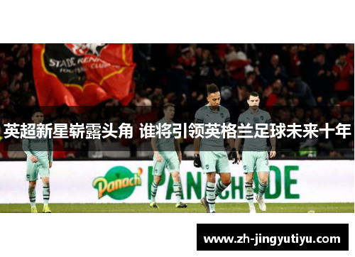 英超新星崭露头角 谁将引领英格兰足球未来十年