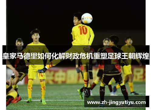 皇家马德里如何化解财政危机重塑足球王朝辉煌