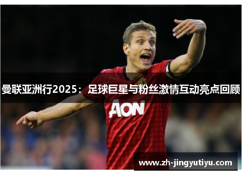 曼联亚洲行2025：足球巨星与粉丝激情互动亮点回顾