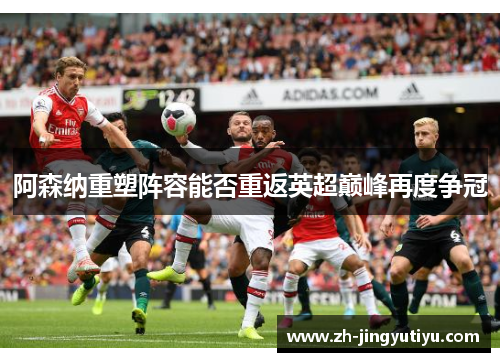 阿森纳重塑阵容能否重返英超巅峰再度争冠
